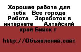 Хорошая работа для тебя - Все города Работа » Заработок в интернете   . Алтайский край,Бийск г.